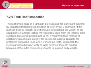 66Title of the presentation - DD/MM/YY
7
7.2.9 Tank Roof Inspection
The roof or top head of a tank can be inspected for significant thinning
by ultrasonic thickness examination or even by MFL scanning (if the
roof condition is thought sound enough to withstand the weight of the
equipment). Hammer testing may dislodge scale from the internal plate
surfaces into stored product and is not a recommended method of
establishing roof plate integrity for personnel loading. Suitable fall
protection should be used when working on roofs. In general, the
inspector should always walk on weld seams if they are present,
because of the extra thickness available to support body weight.
Methods of InspectionEXTERNAL INSPECTION
OF AN IN-SERVICE TANK
 