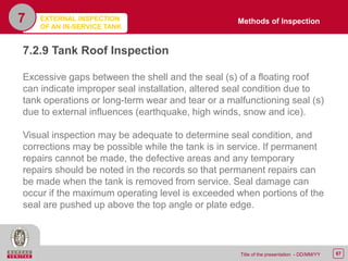 67Title of the presentation - DD/MM/YY
7
7.2.9 Tank Roof Inspection
Excessive gaps between the shell and the seal (s) of a floating roof
can indicate improper seal installation, altered seal condition due to
tank operations or long-term wear and tear or a malfunctioning seal (s)
due to external influences (earthquake, high winds, snow and ice).
Visual inspection may be adequate to determine seal condition, and
corrections may be possible while the tank is in service. If permanent
repairs cannot be made, the defective areas and any temporary
repairs should be noted in the records so that permanent repairs can
be made when the tank is removed from service. Seal damage can
occur if the maximum operating level is exceeded when portions of the
seal are pushed up above the top angle or plate edge.
Methods of InspectionEXTERNAL INSPECTION
OF AN IN-SERVICE TANK
 