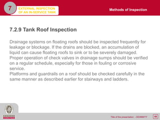 68Title of the presentation - DD/MM/YY
7
7.2.9 Tank Roof Inspection
Drainage systems on floating roofs should be inspected frequently for
leakage or blockage. If the drains are blocked, an accumulation of
liquid can cause floating roofs to sink or to be severely damaged.
Proper operation of check valves in drainage sumps should be verified
on a regular schedule, especially for those in fouling or corrosive
service.
Platforms and guardrails on a roof should be checked carefully in the
same manner as described earlier for stairways and ladders.
Methods of InspectionEXTERNAL INSPECTION
OF AN IN-SERVICE TANK
 