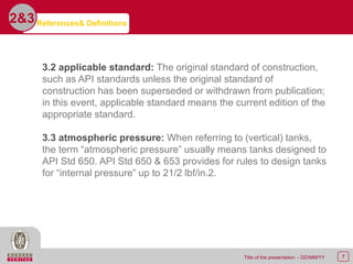 7Title of the presentation - DD/MM/YY
2&3
3.2 applicable standard: The original standard of construction,
such as API standards unless the original standard of
construction has been superseded or withdrawn from publication;
in this event, applicable standard means the current edition of the
appropriate standard.
3.3 atmospheric pressure: When referring to (vertical) tanks,
the term “atmospheric pressure” usually means tanks designed to
API Std 650. API Std 650 & 653 provides for rules to design tanks
for “internal pressure” up to 21/2 lbf/in.2.
References& Definitions
 