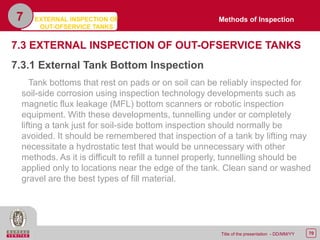 70Title of the presentation - DD/MM/YY
7.3 EXTERNAL INSPECTION OF OUT-OFSERVICE TANKS
7.3.1 External Tank Bottom Inspection
Tank bottoms that rest on pads or on soil can be reliably inspected for
soil-side corrosion using inspection technology developments such as
magnetic flux leakage (MFL) bottom scanners or robotic inspection
equipment. With these developments, tunnelling under or completely
lifting a tank just for soil-side bottom inspection should normally be
avoided. It should be remembered that inspection of a tank by lifting may
necessitate a hydrostatic test that would be unnecessary with other
methods. As it is difficult to refill a tunnel properly, tunnelling should be
applied only to locations near the edge of the tank. Clean sand or washed
gravel are the best types of fill material.
EXTERNAL INSPECTION OF
OUT-OFSERVICE TANKS
7 Methods of Inspection
 