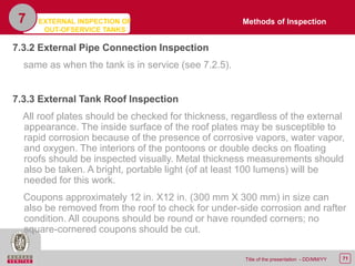 71Title of the presentation - DD/MM/YY
7.3.2 External Pipe Connection Inspection
same as when the tank is in service (see 7.2.5).
7.3.3 External Tank Roof Inspection
All roof plates should be checked for thickness, regardless of the external
appearance. The inside surface of the roof plates may be susceptible to
rapid corrosion because of the presence of corrosive vapors, water vapor,
and oxygen. The interiors of the pontoons or double decks on floating
roofs should be inspected visually. Metal thickness measurements should
also be taken. A bright, portable light (of at least 100 lumens) will be
needed for this work.
Coupons approximately 12 in. X12 in. (300 mm X 300 mm) in size can
also be removed from the roof to check for under-side corrosion and rafter
condition. All coupons should be round or have rounded corners; no
square-cornered coupons should be cut.
7 Methods of InspectionEXTERNAL INSPECTION OF
OUT-OFSERVICE TANKS
 
