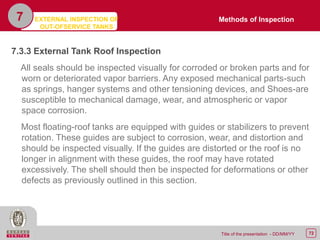 72Title of the presentation - DD/MM/YY
7.3.3 External Tank Roof Inspection
All seals should be inspected visually for corroded or broken parts and for
worn or deteriorated vapor barriers. Any exposed mechanical parts-such
as springs, hanger systems and other tensioning devices, and Shoes-are
susceptible to mechanical damage, wear, and atmospheric or vapor
space corrosion.
Most floating-roof tanks are equipped with guides or stabilizers to prevent
rotation. These guides are subject to corrosion, wear, and distortion and
should be inspected visually. If the guides are distorted or the roof is no
longer in alignment with these guides, the roof may have rotated
excessively. The shell should then be inspected for deformations or other
defects as previously outlined in this section.
7 Methods of InspectionEXTERNAL INSPECTION OF
OUT-OFSERVICE TANKS
 