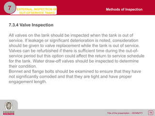 73Title of the presentation - DD/MM/YY
7
7.3.4 Valve Inspection
All valves on the tank should be inspected when the tank is out of
service. If leakage or significant deterioration is noted, consideration
should be given to valve replacement while the tank is out of service.
Valves can be refurbished if there is sufficient time during the out-of-
service period but this option could affect the return to service schedule
for the tank. Water draw-off valves should be inspected to determine
their condition.
Bonnet and flange bolts should be examined to ensure that they have
not significantly corroded and that they are tight and have proper
engagement length.
Methods of InspectionEXTERNAL INSPECTION OF
OUT-OFSERVICE TANKS
 