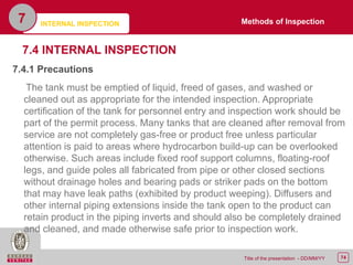 74Title of the presentation - DD/MM/YY
7.4 INTERNAL INSPECTION
7.4.1 Precautions
The tank must be emptied of liquid, freed of gases, and washed or
cleaned out as appropriate for the intended inspection. Appropriate
certification of the tank for personnel entry and inspection work should be
part of the permit process. Many tanks that are cleaned after removal from
service are not completely gas-free or product free unless particular
attention is paid to areas where hydrocarbon build-up can be overlooked
otherwise. Such areas include fixed roof support columns, floating-roof
legs, and guide poles all fabricated from pipe or other closed sections
without drainage holes and bearing pads or striker pads on the bottom
that may have leak paths (exhibited by product weeping). Diffusers and
other internal piping extensions inside the tank open to the product can
retain product in the piping inverts and should also be completely drained
and cleaned, and made otherwise safe prior to inspection work.
INTERNAL INSPECTION7 Methods of Inspection
 