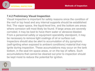 75Title of the presentation - DD/MM/YY
7
7.4.2 Preliminary Visual Inspection
Visual inspection is important for safety reasons since the condition of
the roof or top head and any internal supports should be established
first. The vapor space, the liquid-level line, and the bottom are areas
where corrosion will most likely be found. If large areas are severely
corroded, it may be best to have them water or abrasive-blasted.
From a personnel safety or equipment operability standpoint, it may
be necessary to remove light coatings of oil or surface rust.
Inspectors should also be alert to accumulation of dry pyrophoric
(self-igniting when exposed to ambient conditions) material that may
ignite during inspection. These accumulations may occur on the tank
bottom, in the seal rim space areas, or on the top of rafters. Such
accumulations that cannot be cleaned out prior to inspection should
be kept moist to reduce the potential for ignition.
Methods of InspectionINTERNAL INSPECTION
 