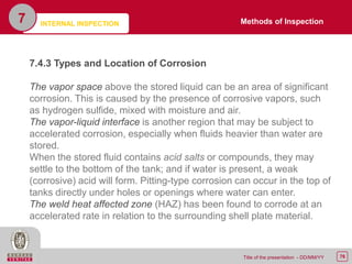 76Title of the presentation - DD/MM/YY
7
7.4.3 Types and Location of Corrosion
The vapor space above the stored liquid can be an area of significant
corrosion. This is caused by the presence of corrosive vapors, such
as hydrogen sulfide, mixed with moisture and air.
The vapor-liquid interface is another region that may be subject to
accelerated corrosion, especially when fluids heavier than water are
stored.
When the stored fluid contains acid salts or compounds, they may
settle to the bottom of the tank; and if water is present, a weak
(corrosive) acid will form. Pitting-type corrosion can occur in the top of
tanks directly under holes or openings where water can enter.
The weld heat affected zone (HAZ) has been found to corrode at an
accelerated rate in relation to the surrounding shell plate material.
Methods of InspectionINTERNAL INSPECTION
 