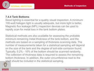 78Title of the presentation - DD/MM/YY
7
7.4.4 Tank Bottoms
Good lighting is essential for a quality visual inspection. A minimum
100-watt halogen light is usually adequate, but more light is better.
Magnetic flux leakage (MFL) inspection devices can be used to
rapidly scan for metal loss in the tank bottom plates.
Statistical methods are also available for assessing the probable
minimum remaining metal thickness of the tank bottom, and the
methods are based on a sampling of thickness scanning data. The
number of measurements taken for a statistical sampling will depend
on the size of the tank and the degree of soil-side corrosion found.
Typically, 0.2% - 10% of the bottom should be scanned randomly.
The collection of thickness data is required to assess the remaining
bottom thickness. In addition, the outer circumference next to the
shell should be included in the statistical sampling.
Methods of InspectionINTERNAL INSPECTION
 