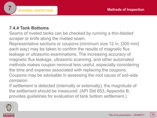 79Title of the presentation - DD/MM/YY
7
7.4.4 Tank Bottoms
Seams of riveted tanks can be checked by running a thin-bladed
scraper or knife along the riveted seam.
Representative sections or coupons (minimum size 12 in. [300 mm]
each way) may be taken to confirm the results of magnetic flux
leakage or ultrasonic examinations. The increasing accuracy of
magnetic flux leakage, ultrasonic scanning, and other automated
methods makes coupon removal less useful, especially considering
the time and expense associated with replacing the coupons.
Coupons may be advisable in assessing the root cause of soil-side
corrosion.
If settlement is detected (internally or externally), the magnitude of
the settlement should be measured. (API Std 653, Appendix B,
provides guidelines for evaluation of tank bottom settlement.)
Methods of InspectionINTERNAL INSPECTION
 