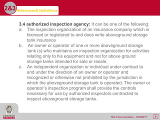 8Title of the presentation - DD/MM/YY
2&3
3.4 authorized inspection agency: It can be one of the following:
a. The inspection organization of an insurance company which is
licensed or registered to and does write aboveground storage
tank insurance
b. An owner or operator of one or more aboveground storage
tank (s) who maintains an inspection organization for activities
relating only to his equipment and not for above ground
storage tanks intended for sale or resale.
c. An independent organization or individual under contract to
and under the direction of an owner or operator and
recognized or otherwise not prohibited by the jurisdiction in
which the aboveground storage tank is operated. The owner or
operator’s inspection program shall provide the controls
necessary for use by authorized inspectors contracted to
inspect aboveground storage tanks.
References& Definitions
 