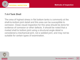 80Title of the presentation - DD/MM/YY
7
7.4.4 Tank Shell
The area of highest stress in flat bottom tanks is commonly at the
shell-to-bottom joint detail and this area can be susceptible to
corrosion. Close visual inspection for this area should be done for
evidence of corrosion or other defects. It should be noted that a
riveted shell to bottom joint using a structural angle detail is
considered a mechanical joint, not a welded joint, and may not be
suitable for certain types of examination.
Methods of InspectionINTERNAL INSPECTION
 
