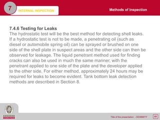 81Title of the presentation - DD/MM/YY
7
7.4.6 Testing for Leaks
The hydrostatic test will be the best method for detecting shell leaks.
If a hydrostatic test is not to be made, a penetrating oil (such as
diesel or automobile spring oil) can be sprayed or brushed on one
side of the shell plate in suspect areas and the other side can then be
observed for leakage. The liquid penetrant method used for finding
cracks can also be used in much the same manner, with the
penetrant applied to one side of the plate and the developer applied
to the other side. For either method, approximately 24 hours may be
required for leaks to become evident. Tank bottom leak detection
methods are described in Section 8.
Methods of InspectionINTERNAL INSPECTION
 
