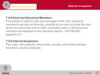 83Title of the presentation - DD/MM/YY
7
7.4.8 Roof and Structural Members
If corrosion is noted on the roof and upper shell, then structural
members may also be thinning, possibly at as much as twice the rate
of the thinning of the roof or shell, since both sides of the structural
members are exposed to the corrosive vapors. ( API Std 653,
Appendix C).
7.4.9 Internal Equipment
Pipe coils, coil supports, swing lines, nozzles, and mixing devices
should be visually inspected.
Methods of InspectionINTERNAL INSPECTION
 