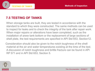 84Title of the presentation - DD/MM/YY
7.5 TESTING OF TANKS
When storage tanks are built, they are tested in accordance with the
standard to which they were constructed. The same methods can be used
to inspect for leaks and to check the integrity of the tank after repair work.
When major repairs or alterations have been completed, such as the
installation of anew tank bottom or the replacement of large sections of
shell plate, the test requirements are specified in API Std 653, Section12.
Consideration should also be given to the notch toughness of the shell
material at the air and water temperatures existing at the time of the test.
A discussion of notch toughness and brittle fracture can be found in API
RP 571 and in API Std 653, Section 5.
TESTING OF TANKS7 Methods of Inspection
 