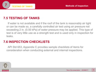 85Title of the presentation - DD/MM/YY
7.5 TESTING OF TANKS
If water is not available and if the roof of the tank is reasonably air tight
or can be made so, a carefully controlled air test using air pressure not
exceeding 2 in. (0.50 kPa) of water pressure may be applied. This type of
test is of very little use as a strength test and is used only in inspection for
leaks.
7.6 INSPECTION CHECKLISTS
API Std 653, Appendix C provides sample checklists of items for
consideration when conducting external and internal inspections.
7 Methods of InspectionTESTING OF TANKS
 