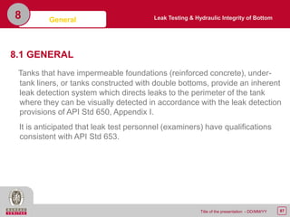 87Title of the presentation - DD/MM/YY
8.1 GENERAL
Tanks that have impermeable foundations (reinforced concrete), under-
tank liners, or tanks constructed with double bottoms, provide an inherent
leak detection system which directs leaks to the perimeter of the tank
where they can be visually detected in accordance with the leak detection
provisions of API Std 650, Appendix I.
It is anticipated that leak test personnel (examiners) have qualifications
consistent with API Std 653.
General8 Leak Testing & Hydraulic Integrity of Bottom
 