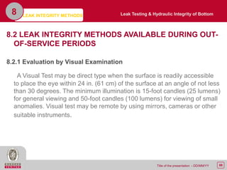 88Title of the presentation - DD/MM/YY
8.2 LEAK INTEGRITY METHODS AVAILABLE DURING OUT-
OF-SERVICE PERIODS
8.2.1 Evaluation by Visual Examination
A Visual Test may be direct type when the surface is readily accessible
to place the eye within 24 in. (61 cm) of the surface at an angle of not less
than 30 degrees. The minimum illumination is 15-foot candles (25 lumens)
for general viewing and 50-foot candles (100 lumens) for viewing of small
anomalies. Visual test may be remote by using mirrors, cameras or other
suitable instruments.
LEAK INTEGRITY METHODS
8 Leak Testing & Hydraulic Integrity of Bottom
 