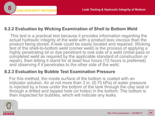 89Title of the presentation - DD/MM/YY
8.2.2 Evaluation by Wicking Examination of Shell to Bottom Weld
This test is a practical test because it provides information regarding the
actual hydraulic integrity of the weld with a product less viscous than the
product being stored. A leak could be easily located and repaired. Wicking
test of the shell-to-bottom weld (corner weld) is the process of applying a
highly penetrating oil or dye penetrant to one side of a weld (initial pass or
completed weld as required by the applicable standard of construction or
repair), then letting it stand for at least four hours (12 hours is preferred)
and observing if it penetrates to the other side of the weld.
8.2.3 Evaluation by Bubble Test Examination Pressure
For this method, the inside surface of the bottom is coated with an
indicator solution. Air at not more than 3 in. (0.75 kPa) of water pressure
is injected by a hose under the bottom of the tank through the clay seal or
through a drilled and tapped hole (or holes) in the bottom. The bottom is
then inspected for bubbles, which will indicate any leaks.
8 Leak Testing & Hydraulic Integrity of BottomLEAK INTEGRITY METHODS
 