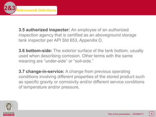 9Title of the presentation - DD/MM/YY
2&3
3.5 authorized inspector: An employee of an authorized
inspection agency that is certified as an aboveground storage
tank inspector per API Std 653, Appendix D.
3.6 bottom-side: The exterior surface of the tank bottom, usually
used when describing corrosion. Other terms with the same
meaning are “under-side” or “soil-side.”
3.7 change-in-service: A change from previous operating
conditions involving different properties of the stored product such
as specific gravity or corrosivity and/or different service conditions
of temperature and/or pressure.
References& Definitions
 