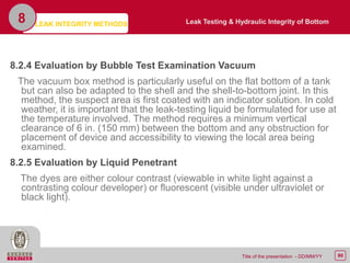 90Title of the presentation - DD/MM/YY
8.2.4 Evaluation by Bubble Test Examination Vacuum
The vacuum box method is particularly useful on the flat bottom of a tank
but can also be adapted to the shell and the shell-to-bottom joint. In this
method, the suspect area is first coated with an indicator solution. In cold
weather, it is important that the leak-testing liquid be formulated for use at
the temperature involved. The method requires a minimum vertical
clearance of 6 in. (150 mm) between the bottom and any obstruction for
placement of device and accessibility to viewing the local area being
examined.
8.2.5 Evaluation by Liquid Penetrant
The dyes are either colour contrast (viewable in white light against a
contrasting colour developer) or fluorescent (visible under ultraviolet or
black light).
8 Leak Testing & Hydraulic Integrity of BottomLEAK INTEGRITY METHODS
 