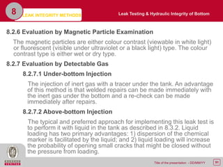 91Title of the presentation - DD/MM/YY
8.2.6 Evaluation by Magnetic Particle Examination
The magnetic particles are either colour contrast (viewable in white light)
or fluorescent (visible under ultraviolet or a black light) type. The colour
contrast type is either wet or dry type.
8.2.7 Evaluation by Detectable Gas
8.2.7.1 Under-bottom Injection
The injection of inert gas with a tracer under the tank. An advantage
of this method is that welded repairs can be made immediately with
the inert gas under the bottom and a re-check can be made
immediately after repairs.
8.2.7.2 Above-bottom Injection
The typical and preferred approach for implementing this leak test is
to perform it with liquid in the tank as described in 8.3.2. Liquid
loading has two primary advantages: 1) dispersion of the chemical
marker is facilitated by the liquid; and 2) liquid loading will increase
the probability of opening small cracks that might be closed without
the pressure from loading.
8 Leak Testing & Hydraulic Integrity of BottomLEAK INTEGRITY METHODS
 