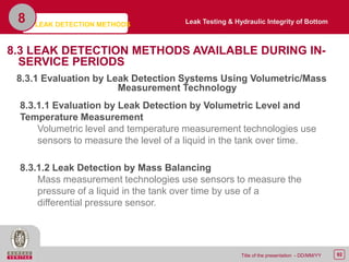 92Title of the presentation - DD/MM/YY
8.3 LEAK DETECTION METHODS AVAILABLE DURING IN-
SERVICE PERIODS
8.3.1 Evaluation by Leak Detection Systems Using Volumetric/Mass
Measurement Technology
LEAK DETECTION METHODS
8
8.3.1.1 Evaluation by Leak Detection by Volumetric Level and
Temperature Measurement
Volumetric level and temperature measurement technologies use
sensors to measure the level of a liquid in the tank over time.
8.3.1.2 Leak Detection by Mass Balancing
Mass measurement technologies use sensors to measure the
pressure of a liquid in the tank over time by use of a
differential pressure sensor.
Leak Testing & Hydraulic Integrity of Bottom
 