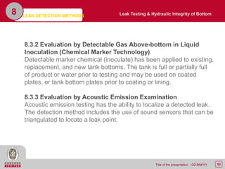 93Title of the presentation - DD/MM/YY
8
8.3.2 Evaluation by Detectable Gas Above-bottom in Liquid
Inoculation (Chemical Marker Technology)
Detectable marker chemical (inoculate) has been applied to existing,
replacement, and new tank bottoms. The tank is full or partially full
of product or water prior to testing and may be used on coated
plates, or tank bottom plates prior to coating or lining.
8.3.3 Evaluation by Acoustic Emission Examination
Acoustic emission testing has the ability to localize a detected leak.
The detection method includes the use of sound sensors that can be
triangulated to locate a leak point.
Leak Testing & Hydraulic Integrity of BottomLEAK DETECTION METHODS
 