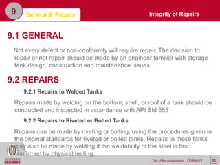 95Title of the presentation - DD/MM/YY
9.1 GENERAL
Not every defect or non-conformity will require repair. The decision to
repair or not repair should be made by an engineer familiar with storage
tank design, construction and maintenance issues.
9.2 REPAIRS
9.2.1 Repairs to Welded Tanks
Repairs made by welding on the bottom, shell, or roof of a tank should be
conducted and inspected in accordance with API Std 653
9.2.2 Repairs to Riveted or Bolted Tanks
Repairs can be made by riveting or bolting, using the procedures given in
the original standards for riveted or bolted tanks. Repairs to these tanks
may also be made by welding if the weldability of the steel is first
confirmed by physical testing.
9 Integrity of RepairsGeneral & Repairs
 