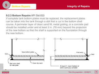 96Title of the presentation - DD/MM/YY
9 Bottom Repairs
9.2.3 Bottom Repairs API Std 653
If complete tank bottom plates must be replaced, the replacement plates
can be taken into the tank through a slot that is cut in the bottom shell
course. A perimeter layer of clean sand fill, metal grating, or a concrete pad
should be installed under and at least 3 in. (76 mm) beyond the projection
of the new bottom so that the shell is supported on the foundation through
the new bottom.
Integrity of Repairs
 