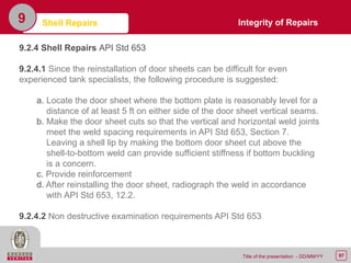 97Title of the presentation - DD/MM/YY
9 Shell Repairs
9.2.4 Shell Repairs API Std 653
9.2.4.1 Since the reinstallation of door sheets can be difficult for even
experienced tank specialists, the following procedure is suggested:
a. Locate the door sheet where the bottom plate is reasonably level for a
distance of at least 5 ft on either side of the door sheet vertical seams.
b. Make the door sheet cuts so that the vertical and horizontal weld joints
meet the weld spacing requirements in API Std 653, Section 7.
Leaving a shell lip by making the bottom door sheet cut above the
shell-to-bottom weld can provide sufficient stiffness if bottom buckling
is a concern.
c. Provide reinforcement
d. After reinstalling the door sheet, radiograph the weld in accordance
with API Std 653, 12.2.
9.2.4.2 Non destructive examination requirements API Std 653
Integrity of Repairs
 