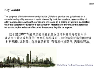 Charlie Chong/ Fion Zhang/ He Jungang / Li Xueliang
Key Words:
The purpose of this recommended practice (RP) is to provide the guidelines for a
material and quality assurance system to verify that the nominal composition of
alloy components within the pressure envelope of a piping system is consistent
with the selected or specified construction materials to minimize the potential
for catastrophic release of toxic or hazardous liquids or vapors.
这个建议RP578的做法的目的质量保证体系的指导方针用于
确认承压管道或组件的 ”合金的标称成分” , 符合选定或指定的建筑
材料规格, 达到最小化潜在的有毒, 有害液体或蒸气, 灾难性释放.
API578
 