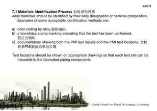 Charlie Chong/ Fion Zhang/ He Jungang / Li Xueliang
API578
7.1 Materials Identification Process 材料识别过程
Alloy materials should be identified by their alloy designation or nominal composition.
Examples of some acceptable identification methods are:
a) color coding by alloy,颜色编码
b) a low-stress stamp marking indicating that the test has been performed,
低应力钢印
c) documentation showing both the PMI test results and the PMI test locations. 文档
记录PMI测试结果与位置
Test locations should be shown on appropriate drawings so that each test site can be
traceable to the fabricated piping components.
 