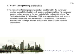 Charlie Chong/ Fion Zhang/ He Jungang / Li Xueliang
API578
7.1.1 Color Coding/Marking 颜色编码/标记
If the material verification program procedure established by the owner/user
requires a visual identification such as color coding or marking, the owner/user
should maintain a record of the alloy material/color code combinations. Pipe
Fabrication Institute (PFI) Standard ES22 is an example of one such system.
Materials identification by color coding is not a substitute for permanent
manufacturers’ markings required by applicable ASTM or other materials
specifications.
 