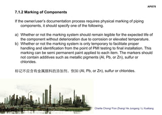 Charlie Chong/ Fion Zhang/ He Jungang / Li Xueliang
API578
7.1.2 Marking of Components
If the owner/user’s documentation process requires physical marking of piping
components, it should specify one of the following.
a) Whether or not the marking system should remain legible for the expected life of
the component without deterioration due to corrosion or elevated temperature.
b) Whether or not the marking system is only temporary to facilitate proper
handling and identification from the point of PMI testing to final installation. This
marking can be semi permanent paint applied to each item. The markers should
not contain additives such as metallic pigments (Al, Pb, or Zn), sulfur or
chlorides.
标记不应含有金属颜料的添加剂，例如 (Al, Pb, or Zn), sulfur or chlorides.
 