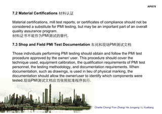 Charlie Chong/ Fion Zhang/ He Jungang / Li Xueliang
API578
7.2 Material Certifications 材料认证
Material certifications, mill test reports, or certificates of compliance should not be
considered a substitute for PMI testing, but may be an important part of an overall
quality assurance program.
材料证书不能作为PMI测试的替代.
7.3 Shop and Field PMI Test Documentation 车间和现场PMI测试文档
Those individuals performing PMI testing should obtain and follow the PMI test
procedure approved by the owner/ user. This procedure should cover the
technique used, equipment calibration, the qualification requirements of PMI test
personnel, the testing methodology, and documentation requirements. When
documentation, such as drawings, is used in lieu of physical marking, the
documentation should allow the owner/user to identify which components were
tested.现场PMI测试文档应当依照批准程序执行.
 