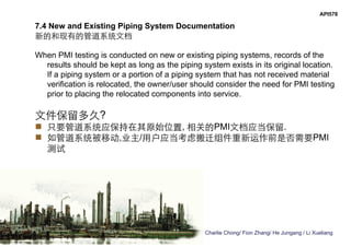 Charlie Chong/ Fion Zhang/ He Jungang / Li Xueliang
API578
7.4 New and Existing Piping System Documentation
新的和现有的管道系统文档
When PMI testing is conducted on new or existing piping systems, records of the
results should be kept as long as the piping system exists in its original location.
If a piping system or a portion of a piping system that has not received material
verification is relocated, the owner/user should consider the need for PMI testing
prior to placing the relocated components into service.
文件保留多久?
 只要管道系统应保持在其原始位置, 相关的PMI文档应当保留.
 如管道系统被移动,业主/用户应当考虑搬迁组件重新运作前是否需要PMI
测试
 