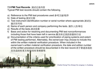 Charlie Chong/ Fion Zhang/ He Jungang / Li Xueliang
API578
7.5 PMI Test Records 测试记录内容
Typical PMI test records should contain the following.
a) Reference to the PMI test procedures used.参考文献/程序
b) Date of testing.测试日期
c) Test instrument identification number or serial number where appropriate.测试仪
器识别号码
d) Name of each person and company performing the tests. 操作人员/单位
e) Results of the tests.测试结果
f) Basis and action for resolving and documenting PMI test nonconformances
including those that have been left in service.解决和记录的依据和行动
g) Documentation of the criteria used for prioritization of piping systems and extent
of PMI testing performed. Alternately, the owner/user may choose to include this
within the written material verification procedure. When included in the
owner/user’s written material verification procedure, the date and edition number
of the written procedure should be documented in the test record.用于管道系统的
优先级的标准文档/验收标准根据等.
 