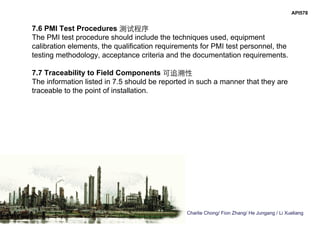 Charlie Chong/ Fion Zhang/ He Jungang / Li Xueliang
API578
7.6 PMI Test Procedures 测试程序
The PMI test procedure should include the techniques used, equipment
calibration elements, the qualification requirements for PMI test personnel, the
testing methodology, acceptance criteria and the documentation requirements.
7.7 Traceability to Field Components 可追溯性
The information listed in 7.5 should be reported in such a manner that they are
traceable to the point of installation.
 