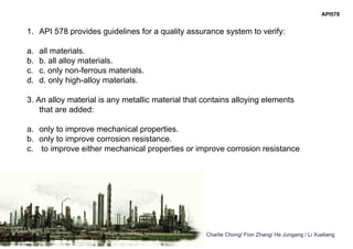 Charlie Chong/ Fion Zhang/ He Jungang / Li Xueliang
API578
1. API 578 provides guidelines for a quality assurance system to verify:
a. all materials.
b. b. all alloy materials.
c. c. only non-ferrous materials.
d. d. only high-alloy materials.
3. An alloy material is any metallic material that contains alloying elements
that are added:
a. only to improve mechanical properties.
b. only to improve corrosion resistance.
c. to improve either mechanical properties or improve corrosion resistance
 