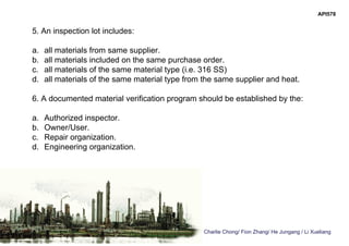 Charlie Chong/ Fion Zhang/ He Jungang / Li Xueliang
API578
5. An inspection lot includes:
a. all materials from same supplier.
b. all materials included on the same purchase order.
c. all materials of the same material type (i.e. 316 SS)
d. all materials of the same material type from the same supplier and heat.
6. A documented material verification program should be established by the:
a. Authorized inspector.
b. Owner/User.
c. Repair organization.
d. Engineering organization.
 