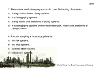 Charlie Chong/ Fion Zhang/ He Jungang / Li Xueliang
API578
7. The material verification program should cover PMI testing of materials:
a. during construction of piping systems.
b. in existing piping systems.
c. during repairs and alterations of piping systems.
d. in existing piping systems and during construction, repairs and alterations of
piping systems.
8. Random sampling is most appropriate for:
a. low-risk systems.
b. low alloy systems.
c. stainless steel systems.
d. ferritic steel systems.
 