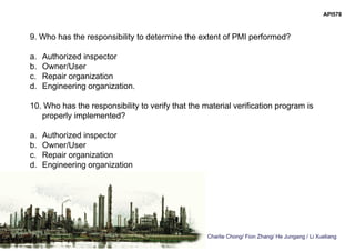 Charlie Chong/ Fion Zhang/ He Jungang / Li Xueliang
API578
9. Who has the responsibility to determine the extent of PMI performed?
a. Authorized inspector
b. Owner/User
c. Repair organization
d. Engineering organization.
10. Who has the responsibility to verify that the material verification program is
properly implemented?
a. Authorized inspector
b. Owner/User
c. Repair organization
d. Engineering organization
 