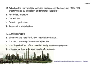 Charlie Chong/ Fion Zhang/ He Jungang / Li Xueliang
API578
11. Who has the responsibility to review and approve the adequacy of the PMI
program used by fabricators and material suppliers?
a. Authorized inspector
b. Owner/User
c. Repair organization
d. Engineering organization
12. A mill test report:
a. eliminates the need for further material verification.
b. is a report showing material discrepancies.
c. is an important part of the material qualify assurance program.
d. is issued by the owner upon receipt of materials.
 