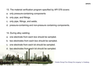 Charlie Chong/ Fion Zhang/ He Jungang / Li Xueliang
API578
13. The material verification program specified by API 578 covers:
a. only pressure-containing components
b. only pipe, and fittings.
c. only pipe, fittings, and welds.
d. pressure-containing and non-pressure containing components.
14. During alloy welding:
a. one electrode from each box should be sampled.
b. two electrodes from each box should be sampled.
c. one electrode from each lot should be sampled.
d. two electrodes from each lot should be sampled.
 