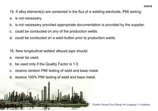 Charlie Chong/ Fion Zhang/ He Jungang / Li Xueliang
API578
15. If alloy element(s) are contained in the flux of a welding electrode, PMI testing:
a. is not necessary.
b. is not necessary provided appropriate documentation is provided by the supplier.
c. could be conducted on any of the production welds.
d. could be conducted on a weld button prior to production welds.
16. New longitudinal welded alloyed pipe should:
a. never be used.
b. be used only if the Quality Factor is 1.0.
c. receive random PMI testing of weld and base metal.
d. receive 100% PMI testing of weld and base metal.
 