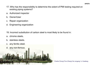 Charlie Chong/ Fion Zhang/ He Jungang / Li Xueliang
API578
17. Who has the responsibility to determine the extent of PMI testing required on
existing piping systems?
a. Authorized inspector
b. Owner/User
c. Repair organization
d. Engineering organization
19. Incorrect substitution of carbon steel is most likely to be found in:
a. chrome steels.
b. stainless steels.
c. any ferritic steel.
d. any non-ferrous.
 