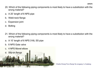 Charlie Chong/ Fion Zhang/ He Jungang / Li Xueliang
API578
20. Which of the following piping components is most likely to have a substitution with the
wrong material?
a. A 20’ length of 6 NPS pipe
b. Weld-neck flange
c. Expansion joint
d. Bolting
21. Which of the following piping components is most likely to have a substitution with the
wrong material?
a. A 10’ length of 6 NPS 316L SS pipe
b. 6 NPS Gate valve
c. 4 NPS Monel elbow
d. Slip-on flange
 