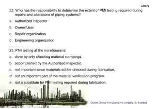 Charlie Chong/ Fion Zhang/ He Jungang / Li Xueliang
API578
22. Who has the responsibility to determine the extent of PMI testing required during
repairs and alterations of piping systems?
a. Authorized inspector
b. Owner/User
c. Repair organization
d. Engineering organization
23. PMI testing at the warehouse is:
a. done by only checking material stampings.
b. accomplished by the Authorized Inspector.
c. not important since materials will be checked during fabrication.
d. not an important part of the material verification program.
e. not a substitute for PMI testing required during fabrication.
 