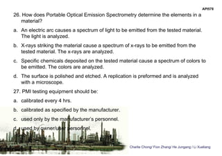 Charlie Chong/ Fion Zhang/ He Jungang / Li Xueliang
API578
26. How does Portable Optical Emission Spectrometry determine the elements in a
material?
a. An electric arc causes a spectrum of light to be emitted from the tested material.
The light is analyzed.
b. X-rays striking the material cause a spectrum of x-rays to be emitted from the
tested material. The x-rays are analyzed.
c. Specific chemicals deposited on the tested material cause a spectrum of colors to
be emitted. The colors are analyzed.
d. The surface is polished and etched. A replication is preformed and is analyzed
with a microscope.
27. PMI testing equipment should be:
a. calibrated every 4 hrs.
b. calibrated as specified by the manufacturer.
c. used only by the manufacturer’s personnel.
d. used by owner/user personnel.
 