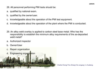 Charlie Chong/ Fion Zhang/ He Jungang / Li Xueliang
API578
28. All personnel performing PMI tests should be:
a. qualified by national exam.
b. qualified by the owner/user.
c. knowledgeable about the operation of the PMI test equipment.
d. knowledgeable about the operation of the plant where the PMI is conducted.
29. An alloy weld overlay is applied to carbon steel base metal. Who has the
responsibility to establish the minimum alloy requirements of the as-deposited
weld metal?
a. Authorized inspector
b. Owner/User
c. Repair organization
d. Engineering organization
 